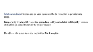 Temporarily treat eyelid retraction secondary to thyroid-related orbitopathy, because
of its effect on striated fibers in the levator muscle.
The effects of a single injection can last for 3 to 4 months.
Botulinum A toxin injection can be used to reduce the lid retraction in symptomatic
cases.
 