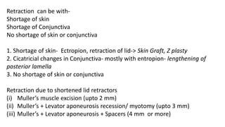 Retraction can be with-
Shortage of skin
Shortage of Conjunctiva
No shortage of skin or conjunctiva
1. Shortage of skin- Ectropion, retraction of lid-> Skin Graft, Z plasty
2. Cicatricial changes in Conjunctiva- mostly with entropion- lengthening of
posterior lamella
3. No shortage of skin or conjunctiva
Retraction due to shortened lid retractors
(i) Muller’s muscle excision (upto 2 mm)
(ii) Muller’s + Levator aponeurosis recession/ myotomy (upto 3 mm)
(iii) Muller’s + Levator aponeurosis + Spacers (4 mm or more)
 