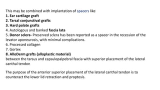 This may be combined with implantation of spacers like
1. Ear cartilage graft
2. Tarsal conjunctival grafts
3. Hard palate grafts
4. Autologous and banked fascia lata
5. Donor sclera- Preserved sclera has been reported as a spacer in the recession of the
levator aponeurosis, with minimal complications.
6. Processed collagen
7. Gortex
8. AlloDerm grafts (alloplastic material)
between the tarsus and capsulopalpebral fascia with superior placement of the lateral
canthal tendon
The purpose of the anterior superior placement of the lateral canthal tendon is to
counteract the lower lid retraction and proptosis.
 
