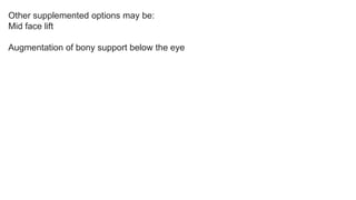 Other supplemented options may be:
Mid face lift
Augmentation of bony support below the eye
 