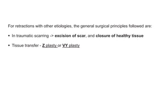 For retractions with other etiologies, the general surgical principles followed are:
 In traumatic scarring -> excision of scar, and closure of healthy tissue
 Tissue transfer - Z plasty or VY plasty
 