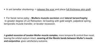  In ant lamellar shortening- > release the scar and place full thickness skin graft
 For facial nerve palsy - Mullers muscle excision and lateral tarsorrhaphy
In greater degree of Lid Retraction- lid loading with gold weight, palpebral spring,
temporalis muscle transfer, or levator recession.
A graded recession of Levator-Muller muscle complex, more temporal & central than nasal;
leaving the orbital septum intact, severing all the fibrotic bands between Muller’s muscle
and conjunctiva- gives satisfactory outcome.
 