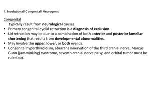 II. Involutional/ Congenital/ Neurogenic
Congenital
typically result from neurological causes.
 Primary congenital eyelid retraction is a diagnosis of exclusion.
 Lid retraction may be due to a combination of both anterior and posterior lamellar
shortening that results from developmental abnormalities.
 May involve the upper, lower, or both eyelids.
 Congenital hyperthyroidism, aberrant innervation of the third cranial nerve, Marcus
Gunn (jaw-winking) syndrome, seventh cranial nerve palsy, and orbital tumor must be
ruled out.
 