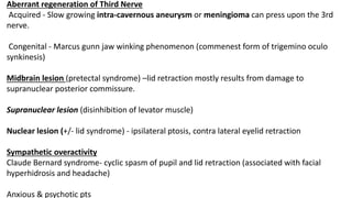 Aberrant regeneration of Third Nerve
Acquired - Slow growing intra-cavernous aneurysm or meningioma can press upon the 3rd
nerve.
Congenital - Marcus gunn jaw winking phenomenon (commenest form of trigemino oculo
synkinesis)
Midbrain lesion (pretectal syndrome) –lid retraction mostly results from damage to
supranuclear posterior commissure.
Supranuclear lesion (disinhibition of levator muscle)
Nuclear lesion (+/- lid syndrome) - ipsilateral ptosis, contra lateral eyelid retraction
Sympathetic overactivity
Claude Bernard syndrome- cyclic spasm of pupil and lid retraction (associated with facial
hyperhidrosis and headache)
Anxious & psychotic pts
 