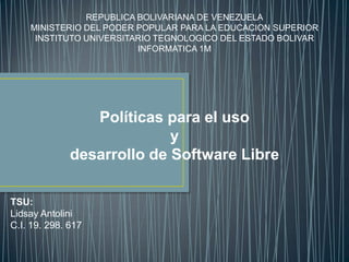 REPUBLICA BOLIVARIANA DE VENEZUELA
    MINISTERIO DEL PODER POPULAR PARA LA EDUCACION SUPERIOR
     INSTITUTO UNIVERSITARIO TEGNOLOGICO DEL ESTADO BOLIVAR
                         INFORMATICA 1M




                 Políticas para el uso
                            y
              desarrollo de Software Libre

TSU:
Lidsay Antolini
C.I. 19. 298. 617
 