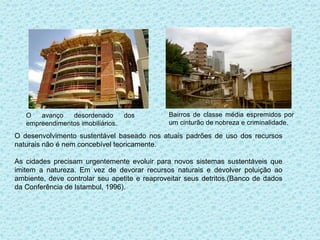 O   avanço   desordenado        dos        Bairros de classe média espremidos por
   empreendimentos imobiliários.              um cinturão de nobreza e criminalidade.

O desenvolvimento sustentável baseado nos atuais padrões de uso dos recursos
naturais não é nem concebível teoricamente.

As cidades precisam urgentemente evoluir para novos sistemas sustentáveis que
imitem a natureza. Em vez de devorar recursos naturais e devolver poluição ao
ambiente, deve controlar seu apetite e reaproveitar seus detritos.(Banco de dados
da Conferência de Istambul, 1996).
 