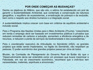 POR ONDE COMEÇAR AS MUDANÇAS?
Dentre os objetivos do Milênio, que são oito, o sétimo foi estabelecido em prol de
garantir a Sustentabilidade Ambiental, que contempla a conservação da natureza
geográfica, o equilíbrio de ecossistemas, a erradicação da pobreza e da exclusão,
bem como o respeito aos direitos humanos e a integração social.

A sustentabilidade implica crescer com base em critérios de equilíbrio ambiental e
inclusão social.

Para o Programa das Nações Unidas para o Meio Ambiente (Pnuma), “crescimento
em renda e emprego deve ser baseado em investimentos públicos e privados que
reduzem emissões de carbono e poluição, aumentam a eficiência energética e de
recursos, e reduzem a perda de serviços da biodiversidade e dos ecossistemas.”

Para o coordenador executivo da Articulação no Semiárido (ASA), os grandes
projetos que estão sendo implantados, na região do Semiárido, não respeitam as
pessoas. O poder econômico dos grandes projetos passa por cima de todos.

Bhutan, da Comissão de Planejamento do Governo Real do Butão diz que o
“Desenvolvimento devia ser entendido como um processo que busca maximizar a
Felicidade, em vez do crescimento econômico, reconhece que o indivíduo tem
necessidades, materiais, espirituais e emocionais.”
 