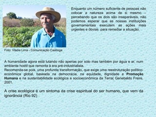 Enquanto um número suficiente de pessoas não
                                           colocar a natureza acima de si mesmo –
                                           percebendo que os dois são inseparáveis, não
                                           podemos esperar que as nossas instituições
                                           governamentais executem as ações mais
                                           urgentes e óbvias para remediar a situação.




Foto: Vládia Lima - Comunicação Caatinga


A humanidade agora está lutando não apenas por solo mas também por água e ar, num
ambiente hostil que remonta à era pré-industrialista.
Recomenda-se pois, uma profunda transformação, que exige uma reestruturação político-
econômica global, baseada na democracia, na equidade, dignidade e Promoção
Humana e na sustentabilidade ecológica e socioeconômica da Terra( Genebaldo Freire,
2001.

A crise ecológica é um sintoma da crise espiritual do ser humano, que vem da
ignorância (Rio 92)
 