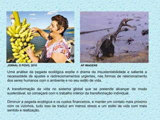 JORNAL O POVO, 2010                         AP IMAGENS

Uma análise da pegada ecológica expõe o drama da insustentabilidade e salienta a
necessidade de ajustes e redirecionamentos urgentes, nas formas de relacionamento
dos seres humanos com o ambiente e no seu estilo de vida.

A transformação da vida no sistema global que se pretende alcançar de modo
sustentável, só começará com o trabalho interior da transformação individual.

Diminuir a pegada ecológica e os custos financeiros, e manter um contato mais próximo
com os vizinhos, tudo isso se traduz em menos stress e um estilo de vida com mais
sentido e realização.
 