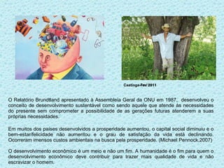 Caatinga-Fev/ 2011



O Relatório Brundtland apresentado à Assembleia Geral da ONU em 1987, desenvolveu o
conceito de desenvolvimento sustentável como sendo aquele que atende às necessidades
do presente sem comprometer a possibilidade de as gerações futuras atenderem a suas
próprias necessidades.

Em muitos dos países desenvolvidos a prosperidade aumentou, o capital social diminuiu e o
bem-estar/felicidade não aumentou e o grau de satisfação da vida está declinando.
Ocorreram imensos custos ambientais na busca pela prosperidade. (Michael Pennock,2007)

O desenvolvimento econômico é um meio e não um fim. A humanidade é o fim para quem o
desenvolvimento econômico deve contribuir para trazer mais qualidade de vida e não
escravizar o homem.
 