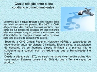 Qual a relação entre o seu
       cotidiano e o meio ambiente?



Sabemos que a água potável é um recurso cada
vez mais escasso no planeta. Em 2007 a ONU
(Organização das Nações Unidas) declarou que
cerca de 1,1 bilhões de pessoas em todo o mundo
não têm acesso a água potável e estima-se que
dois milhões de crianças morrem todos os anos
pela falta dela ou de saneamento básico.
Segundo a ONG Global Footprint Netwoork (GFN), a capacidade de
regeneração anual do planeta é ilimitada. Diante disso, a capacidade
de consumo do ser humano parece ilimitada e o planeta não é
suficiente para cumprir com as exigências que a Humanidade lhe
impõe.
Desde a década de 1970, os seres humanos vivem muito acima dos
seus meios. Estamos consumindo 50% do que a Terra é capaz de
produzir.
 