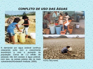 CONFLITO DE USO DAS ÁGUAS




A demanda por água potável continua
crescendo junto com o crescimento
econômico e com o aumento da
população. Cerca de 1,3 bilhão de
pessoas não tem acesso à água potável,
com isso, os países pobres são os mais
vulneráveis(Wordwatch Institute, 2000).   FOTO: REUTERS
 