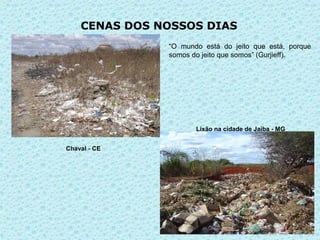 CENAS DOS NOSSOS DIAS
               “O mundo está do jeito que está, porque
               somos do jeito que somos” (Gurjieff).




                      Lixão na cidade de Jaiba - MG


Chaval - CE
 