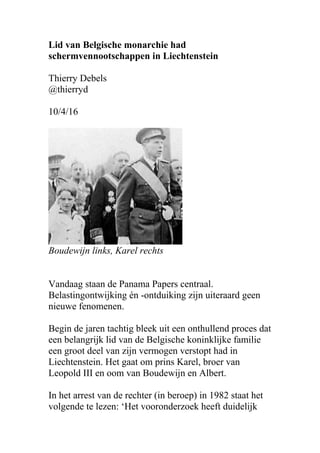 Voormalig lid van Belgische monarchie had
schermvennootschappen in Liechtenstein
Thierry Debels
@thierryd
10/4/16
Boudewijn links, Karel rechts
Vandaag staan de Panama Papers centraal.
Belastingontwijking én -ontduiking zijn uiteraard geen
nieuwe fenomenen.
Begin de jaren tachtig bleek uit een onthullend proces dat
een belangrijk lid van de Belgische koninklijke familie
een groot deel van zijn vermogen verstopt had in
Liechtenstein. Het gaat om prins Karel, broer van
Leopold III en oom van Boudewijn en Albert.
In het arrest van de rechter (in beroep) in 1982 staat het
volgende te lezen: ‘Het vooronderzoek heeft duidelijk
 