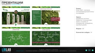 Клиент:
Green Wall – компания,
изготавливающая фитостены
в интерьерах.
Задача:
Разработка логотипа.
Маркетинг (позициониро-
вание, отстройка от
конкурентов), копирайтинг,
красивый дизайн.
Формат: А4
Количество слайдов: 14
ПРЕЗЕНТАЦИИ
ПОНРАВИЛОСЬ? НАПИШИТЕ МНЕ
П Р Е З Е Н Т А Ц И И ● Р Е К Л А М Н Ы Е Б А Н Н Е Р Ы ● Ф И Р М Е Н Н Ы Й С Т И Л Ь И П О Л И Г Р А Ф И Я ● К О П И Р А Й Т И Н ГФ О Т О Р А Б О Т Ы ●
О L I B L A B ● К Л И Е Н Т Ы ● К О Н Т А К Т Ы
11LIBLAB
.
МАРКЕТИНГОВЫЙ ДИЗАЙН
 