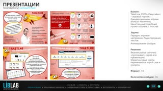 Клиент:
Taketi.me (ООО «Овертайм»)
– игровой портал с
брендированными играми
(Product Placement).
Единственный подобный
проект в Рунете, г. Москва
Задача:
Передать игровое
настроение. Редактирование
текстов.
Анимирование слайдов.
Решение:
Веселая рыбка (логотип)
«проплывает» через всю
презентацию.
Маркетинговые тексты
перемежаются игрой слов и
юмором.
Формат: 4:3
Количество слайдов: 16
ПРЕЗЕНТАЦИИ
ПОНРАВИЛОСЬ? НАПИШИТЕ МНЕ
П Р Е З Е Н Т А Ц И И ● Р Е К Л А М Н Ы Е Б А Н Н Е Р Ы ● Ф И Р М Е Н Н Ы Й С Т И Л Ь И П О Л И Г Р А Ф И Я ● К О П И Р А Й Т И Н ГФ О Т О Р А Б О Т Ы ●
О L I B L A B ● К Л И Е Н Т Ы ● К О Н Т А К Т Ы
18LIBLAB
.
МАРКЕТИНГОВЫЙ ДИЗАЙН
 