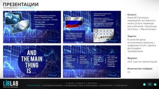 Клиент:
Алексей Суспицын,
переводчик английского
языка (услуги перевода
для компаний, торгующих
на Forex), г. Магнитогорск
Задача:
В качестве фона
использовать картинку с
графиками Forex. Сделать
фотографии
трехмерными.
Формат:
16:9 (как эта презентация)
Количество слайдов:
19
ПРЕЗЕНТАЦИИ
ПОНРАВИЛОСЬ? НАПИШИТЕ МНЕ
П Р Е З Е Н Т А Ц И И ● Р Е К Л А М Н Ы Е Б А Н Н Е Р Ы ● Ф И Р М Е Н Н Ы Й С Т И Л Ь И П О Л И Г Р А Ф И Я ● К О П И Р А Й Т И Н ГФ О Т О Р А Б О Т Ы ●
О L I B L A B ● К Л И Е Н Т Ы ● К О Н Т А К Т Ы
25LIBLAB
.
МАРКЕТИНГОВЫЙ ДИЗАЙН
 