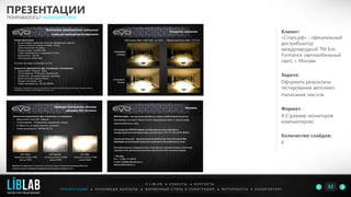 Клиент:
«Сторз.рф» - официальный
дистрибьютор
международной ТМ Evo
Formance (автомобильный
свет), г. Москва
Задача:
Оформить результаты
тестирования автоламп.
Написание текстов.
Формат:
4:3 (размер мониторов
компьютеров)
Количество слайдов:
6
ПРЕЗЕНТАЦИИ
ПОНРАВИЛОСЬ? НАПИШИТЕ МНЕ
П Р Е З Е Н Т А Ц И И ● Р Е К Л А М Н Ы Е Б А Н Н Е Р Ы ● Ф И Р М Е Н Н Ы Й С Т И Л Ь И П О Л И Г Р А Ф И Я ● К О П И Р А Й Т И Н ГФ О Т О Р А Б О Т Ы ●
О L I B L A B ● К Л И Е Н Т Ы ● К О Н Т А К Т Ы
32LIBLAB
.
МАРКЕТИНГОВЫЙ ДИЗАЙН
 