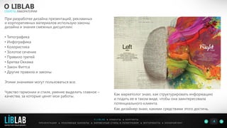 О LIBLAB
СЕКРЕТЫ ЛАБОРАТОРИИ
П Р Е З Е Н Т А Ц И И ● Р Е К Л А М Н Ы Е Б А Н Н Е Р Ы ● Ф И Р М Е Н Н Ы Й С Т И Л Ь И П О Л И Г Р А Ф И Я ● К О П И Р А Й Т И Н ГФ О Т О Р А Б О Т Ы ●
4
О L I B L A B ● К Л И Е Н Т Ы ● К О Н Т А К Т Ы
При разработке дизайна презентаций, рекламных
и корпоративных материалов использую законы
дизайна и знания смежных дисциплин:
• Типографика
• Инфографика
• Колористика
• Золотое сечение
• Правило третей
• Бритва Оккама
• Закон Фиттса
• Другие правила и законы
Этими знаниями могут пользоваться все.
Чувство гармонии и стиля, умение выделить главное –
качества, за которые ценят мои работы. Как маркетолог знаю, как структурировать информацию
и подать ее в таком виде, чтобы она заинтересовала
потенциального клиента.
Как дизайнер знаю, какими средствами этого достичь.
LIBLAB
.
МАРКЕТИНГОВЫЙ ДИЗАЙН
 