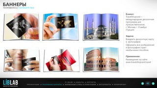 Клиент:
Travelshopcard –
международная дисконтная
программа для
путешественников,
г. Москва, г. Стамбул
(Турция)
Задача:
Внедрить дисконтную карту
в фотографии.
Оформить все изображения
и фотографии стран
необычным способом.
Применение:
Размещение на сайте
www.travelshopcard.travel
БАННЕРЫ
ПОНРАВИЛОСЬ? НАПИШИТЕ МНЕ
П Р Е З Е Н Т А Ц И И ● Р Е К Л А М Н Ы Е Б А Н Н Е Р Ы ● Ф И Р М Е Н Н Ы Й С Т И Л Ь И П О Л И Г Р А Ф И Я ● К О П И Р А Й Т И Н ГФ О Т О Р А Б О Т Ы ●
О L I B L A B ● К Л И Е Н Т Ы ● К О Н Т А К Т Ы
41LIBLAB
.
МАРКЕТИНГОВЫЙ ДИЗАЙН
 