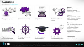 Клиент:
Serebro lab –
интеллектуальная
лаборатория, г. Москва
Задача:
Визуализировать раздел
сайта «Услуги». Оформить
сайт фотографиями.
Решение:
Для раздела «Услуги» были
придуманы образы и
подобраны/сделаны
картинки-иконки с
использованием
фирменного сиреневого
цвета
Применение:
www.serebrolab.ru
БАННЕРЫ
ПОНРАВИЛОСЬ? НАПИШИТЕ МНЕ
П Р Е З Е Н Т А Ц И И ● Р Е К Л А М Н Ы Е Б А Н Н Е Р Ы ● Ф И Р М Е Н Н Ы Й С Т И Л Ь И П О Л И Г Р А Ф И Я ● К О П И Р А Й Т И Н ГФ О Т О Р А Б О Т Ы ●
О L I B L A B ● К Л И Е Н Т Ы ● К О Н Т А К Т Ы
42LIBLAB
.
МАРКЕТИНГОВЫЙ ДИЗАЙН
PR-сопровождение
Руководство Интернет-
проектами
Консалтинг в сфере
маркетинга и PR
Локализация бизнеса Копирайтинг Составление бизнес-
планов
Онлайн и Оффлайн
продвижение бизнеса
Маркетинговые
исследования рынка
 