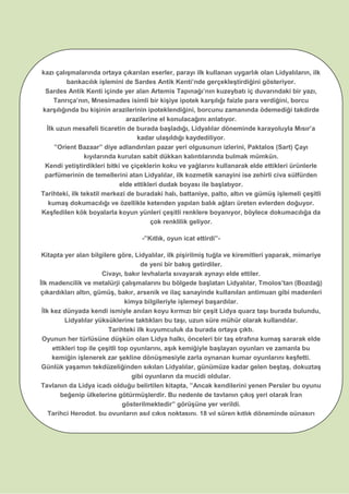 LİDYA’NIN İLKLERİkazı çalışmalarında ortaya çıkarılan eserler, parayı ilk kullanan uygarlık olan Lidyalıların, ilk
bankacılık işlemini de Sardes Antik Kenti’nde gerçekleştirdiğini gösteriyor.
Sardes Antik Kenti içinde yer alan Artemis Tapınağı’nın kuzeybatı iç duvarındaki bir yazı,
Tanrıça’nın, Mnesimades isimli bir kişiye ipotek karşılığı faizle para verdiğini, borcu
karşılığında bu kişinin arazilerinin ipoteklendiğini, borcunu zamanında ödemediği takdirde
arazilerine el konulacağını anlatıyor.
İlk uzun mesafeli ticaretin de burada başladığı, Lidyalılar döneminde karayoluyla Mısır’a
kadar ulaşıldığı kaydediliyor.
”Orient Bazaar” diye adlandırılan pazar yeri olgusunun izlerini, Paktalos (Sart) Çayı
kıyılarında kurulan sabit dükkan kalıntılarında bulmak mümkün.
Kendi yetiştirdikleri bitki ve çiçeklerin koku ve yağlarını kullanarak elde ettikleri ürünlerle
parfümerinin de temellerini atan Lidyalılar, ilk kozmetik sanayini ise zehirli civa sülfürden
elde ettikleri dudak boyası ile başlatıyor.
Tarihteki, ilk tekstil merkezi de buradaki halı, battaniye, palto, altın ve gümüş işlemeli çeşitli
kumaş dokumacılığı ve özellikle ketenden yapılan balık ağları üreten evlerden doğuyor.
Keşfedilen kök boyalarla koyun yünleri çeşitli renklere boyanıyor, böylece dokumacılığa da
çok renklilik geliyor.
-”Kıtlık, oyun icat ettirdi”-
Kitapta yer alan bilgilere göre, Lidyalılar, ilk pişirilmiş tuğla ve kiremitleri yaparak, mimariye
de yeni bir bakış getirdiler.
Civayı, bakır levhalarla sıvayarak aynayı elde ettiler.
İlk madencilik ve metalürji çalışmalarını bu bölgede başlatan Lidyalılar, Tmolos’tan (Bozdağ)
çıkardıkları altın, gümüş, bakır, arsenik ve ilaç sanayinde kullanılan antimuan gibi madenleri
kimya bilgileriyle işlemeyi başardılar.
İlk kez dünyada kendi ismiyle anılan koyu kırmızı bir çeşit Lidya quarz taşı burada bulundu,
Lidyalılar yüksüklerine taktıkları bu taşı, uzun süre mühür olarak kullandılar.
Tarihteki ilk kuyumculuk da burada ortaya çıktı.
Oyunun her türlüsüne düşkün olan Lidya halkı, önceleri bir taş etrafına kumaş sararak elde
ettikleri top ile çeşitli top oyunlarını, aşık kemiğiyle başlayan oyunları ve zamanla bu
kemiğin işlenerek zar şekline dönüşmesiyle zarla oynanan kumar oyunlarını keşfetti.
Günlük yaşamın tekdüzeliğinden sıkılan Lidyalılar, günümüze kadar gelen beştaş, dokuztaş
gibi oyunların da mucidi oldular.
Tavlanın da Lidya icadı olduğu belirtilen kitapta, ”Ancak kendilerini yenen Persler bu oyunu
beğenip ülkelerine götürmüşlerdir. Bu nedenle de tavlanın çıkış yeri olarak İran
gösterilmektedir” görüşüne yer verildi.
Tarihçi Herodot, bu oyunların asıl çıkış noktasını, 18 yıl süren kıtlık döneminde günaşırı
yemek yiyebilen halkın açlığını unutturmak için icat ettiğini ifade ediyor. AA
 