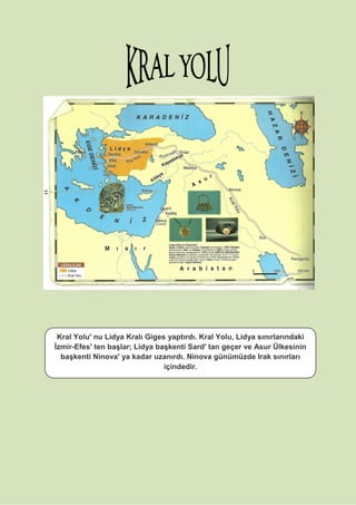Kral Yolu' nu Lidya Kralı Giges yaptırdı. Kral Yolu, Lidya sınırlarındaki
İzmir-Efes' ten başlar; Lidya başkenti Sard' tan geçer ve Asur Ülkesinin
başkenti Ninova' ya kadar uzanırdı. Ninova günümüzde Irak sınırları
içindedir.
 