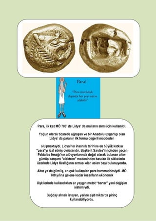 Para, ilk kez MÖ 700’ de Lidya’ da malların alımı için kullanıldı.
Yoğun olarak ticaretle uğraşan ve bir Anadolu uygarlıgı olan
Lidya’ da paranın ilk formu değerli maddeden
oluşmaktaydı. Lidya'nın insanlık tarihine en büyük katkısı
"para"yı icat etmiş olmalarıdır. Başkent Sardes'in içinden geçen
Paktalos Irmağı'nın alüvyonlarında doğal olarak bulanan altın-
gümüş karışımı "elektron" madeninden basılan ilk sikkelerin
üzerinde Lidya Krallığının arması olan aslan başı bulunuyordu.
Altın ya da gümüş, en çok kullanılan para hammaddesiydi. MÖ
700 yılına gelene kadar insanların ekonomik
ilişkilerinde kullandıkları en yaygın metot “barter” yani değişim
sistemiydi.
Buğday almak isteyen, yerine eşit miktarda pirinç
kullanabiliyordu.
 