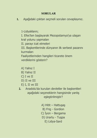 SORULAR
1. Aşağıdaki çoktan seçmeli soruları cevaplayınız.
1-Lidyalıların;
I. Efes’ten başlayarak Mezopotamya’ya ulaşan
kral yolunu yapmaları
II. parayı icat etmeleri
III. Başkentlerinde dünyanın ilk serbest pazarını
kurmaları
Faaliyetlerinden hangileri ticarete önem
verdiklerini gösterir?
A) Yalnız I
B) Yalnız II
C) I ve II
D) II ve III
E) I, II ve III
2. Anadolu'da kurulan devletler ile başkentleri
aşağıdaki seçeneklerin hangisinde yanlış
eşleştirilmiştir?
A) Hitit – Hattuşaş
B) Frig - Gordion
C) İyon – Bergama
D) Urartu - Tuşpa
E) Lidya-Sard
 
