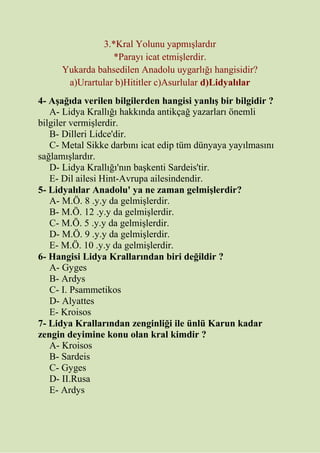 3.*Kral Yolunu yapmışlardır
*Parayı icat etmişlerdir.
Yukarda bahsedilen Anadolu uygarlığı hangisidir?
a)Urartular b)Hititler c)Asurlular d)Lidyalılar
4- Aşağıda verilen bilgilerden hangisi yanlış bir bilgidir ?
A- Lidya Krallığı hakkında antikçağ yazarları önemli
bilgiler vermişlerdir.
B- Dilleri Lidce'dir.
C- Metal Sikke darbını icat edip tüm dünyaya yayılmasını
sağlamışlardır.
D- Lidya Krallığı'nın başkenti Sardeis'tir.
E- Dil ailesi Hint-Avrupa ailesindendir.
5- Lidyalılar Anadolu' ya ne zaman gelmişlerdir?
A- M.Ö. 8 .y.y da gelmişlerdir.
B- M.Ö. 12 .y.y da gelmişlerdir.
C- M.Ö. 5 .y.y da gelmişlerdir.
D- M.Ö. 9 .y.y da gelmişlerdir.
E- M.Ö. 10 .y.y da gelmişlerdir.
6- Hangisi Lidya Krallarından biri değildir ?
A- Gyges
B- Ardys
C- I. Psammetikos
D- Alyattes
E- Kroisos
7- Lidya Krallarından zenginliği ile ünlü Karun kadar
zengin deyimine konu olan kral kimdir ?
A- Kroisos
B- Sardeis
C- Gyges
D- II.Rusa
E- Ardys
 