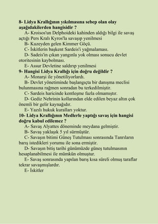 8- Lidya Krallığının yıkılmasına sebep olan olay
aşağıdakilerden hangisidir ?
A- Kroisos'un Delphoideki kahinden aldığı bilgi ile savaş
açtığı Pers Kralı Kyros'la savaşıp yenilmesi
B- Kuzeyden gelen Kimmer Göçü.
C- İskitlerin başkent Sardeis'i yağmalaması.
D- Sadeis'in çıkan yangınla yok olması sonucu devlet
otoritesinin kaybolması.
E- Assur Devletine saldırıp yenilmesi
9- Hangisi Lidya Krallığı için doğru değildir ?
A- Monarşi ile yönetiliyorlardı.
B- Devlet yönetiminde başlangıçta bir danışma meclisi
bulunmasına rağmen sonradan bu terkedilmiştir.
C- Sardeis haricinde kentleşme fazla olmamıştır.
D- Gediz Nehrinin kollarından elde edilen beyaz altın çok
önemli bir gelir kaynağıdır.
E- Yazılı hukuk kuralları yoktur.
10- Lidya Krallığının Medlerle yaptığı savaş için hangisi
doğru kabul edilemez ?
A- Savaş Alyattes döneminde meydana gelmiştir.
B- Savaş yaklaşık 5 yıl sürmüştür.
C- Savaşın bitimi Güneş Tutulması sonrasında Tanrıların
barış istedikleri yorumu ile sona ermiştir.
D- Savaşın bitiş tarihi günümüzde güneş tutulmasının
hesaplanabilmesi ile mümkün olmuştur.
E- Savaş sonrasında yapılan barış kısa süreli olmuş taraflar
tekrar savaşmışlardır.
E- İskitler
 