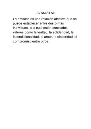 LA AMISTAD
La amistad es una relación afectiva que se
puede establecer entre dos o más
individuos, a la cual están asociados
valores como la lealtad, la solidaridad, la
incondicionalidad, el amor, la sinceridad, el
compromiso entre otros.
 