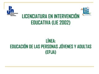 LICENCIATURA EN INTERVENCIÓN
EDUCATIVA (LIE 2002)
LÍNEA:
EDUCACIÓN DE LAS PERSONAS JÓVENES Y ADULTAS
(EPJA)

 