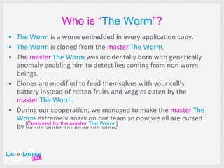 Wh o   is “ The Worm ”? The Worm  is a worm embedded in every application copy. The Worm  is cloned from the  master   The Worm. The  master   The Worm  was accidentally born with genetically anomaly enabling him to detect lies coming from non worm beings. Clones are modified to feed themselves with your cell’s battery instead of rotten fruits and veggies eaten by the  master   The Worm . During our cooperation, we managed to make the  master   The Worm  extremely angry on our team so now we all are cursed by ########################.  [ Censored by the master   The Worm. ] 