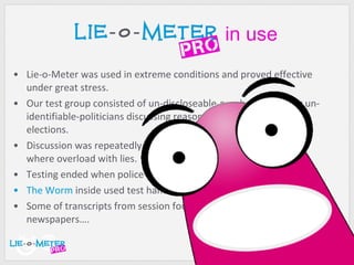 Lie-o-Meter was used in extreme conditions and proved effective under great stress. Our test group consisted of un-discloseable-number of popular un-identifiable-politicians discussing reasons for failing on last elections. Discussion was repeatedly interrupted because of our systems where overload with lies. Testing ended when police finally arrived. The Worm  inside used test handset barely survived. Some of transcripts from session found their way to local newspapers…. in use 