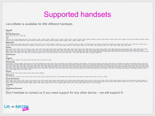 Supported handsets Lie-o-Meter is available for  484  different handsets. Alcatel OT565 BenQ-Siemens CX65, E81, EF81, EL71, S68, S82 LG 7050, A7110, A7150, B2000, B2100, C1100, C1200, C1300, C1300i, C1500, C2000, C2100, C2200, C3300, C3310, C3320, C3380, C3400, CE500, DG200, F1200, F2100, F2300, F7250, F9100, G210 , KB620, KC780, KC910 Renoir,  KE970,  KF700, KF900 Prada,  KG800, KG800 MIC, KG810, KP202,  KP500 Cookie,  KU800, KU970, KU990 , KS360, KU580,  L600v, U8290, U8500, U880 Motorola A1000, C385, C450, C550, C650, E1000, E1070, E398, E550, E770, E770v, KRZR K1, KRZR K3, L2, L6, L7, MPx220, PEBL U6, PEBL V6, RAZR MAXX V6, RAZR V3i, RAZR V3r, RAZR V3x, RAZR V3xM, RAZR V3xv, RAZR V3xx, RAZR V3xxv,   RAZR V9 ,  RIZR Z3, RIZR Z8, ROKR-E1, ROKR-E1 iTunes, SLVR L7, T720i, V1050, V1075, V180, V220, V235, V3, V300, V360, V360v, V3i, V3r, V500, V525, V525M, V535, V547, V550, V600, V620, V635, V80, V980 Nokia 2610, 2626, 2630, 2760, 3100, 3110 classic, 3120, 3200, 3220, 3230, 3250, 3300, 3510i,  3610 fold,  3650, 3660,   5000 ,  5100, 5140, 5140i, 5200, 5300,   5310 ,   5320,  5500, 5500d, 5700,  5800, 5800 Xpress Music  6020, 6021, 6030, 6060, 6070, 6080, 6085, 6100, 6101, 6103, 6110, 6111, 6120, 6125, 6131, 6151, 6170, 6220, 6230, 6230i, 6233, 6234, 6260, 6267, 6270, 6280, 6288, 6300 , 6303 classic , 6500 classic, 6500 slide, 6600,  6600 slide,  6610, 6610i, 6620, 6630, 6650, 6670, 6680, 6680_Opera, 6681, 6682, 6800, 6820, 6822, 7200, 7210, 7250, 7250i, 7260, 7270, 7360, 7370, 7373, 7390, 7600, 7610,  7610 Supernova,  7650, 7710, 8600, 8800, 8910i, 9300, 9500, E50, E60, E61 , E63 , E65, E70, E70-1,  E75,  E90, N70, N70 Music Edition, N70-1, N70-opera, N71, N72, N73, N73 Music Edition, N73-1, N76, N80, N90, N90-1, N91, N91 8GB, N91-1, N92, N93, N93i, N95,  N96,  N-Gage, N-Gage-QD Panasonic X60 Sagem my400, my400x,  my600v,  myV-55, myV-56, myV-65, myV-75, myV-76, myV-85 Samsung M3200 Beat s, M3510, M8800, S5230,  SGH-C100, SGH-C200N, SGH-C300, SGH-D100, SGH-D500, SGH-D500E, SGH-D600, SGH-D600E, SGH-D720, SGH-D800, SGH-D820, SGH-D830, SGH-D900, SGH-D900i,   SGH-D900 VODA ,  SGH-E100,  SGH-E200,  SGH-E250, SGH-E300, SGH-E310, SGH-E330, SGH-E350, SGH-E370, SGH-E390, SGH-E490, SGH-E500, SGH-E530, SGH-E570, SGH-E590, SGH-E600, SGH-E630, SGH-E700, SGH-E710, SGH-E715, SGH-E720, SGH-E730, SGH-E740, SGH-E760, SGH-E770, SGH-E780, SGH-E800, SGH-E820, SGH-E860, SGH-E860V, SGH-E900,  SGH-F480,  SGH-F700,  SGH-G600, SGH-G800, SGH-l900 Omnia,  SGH-J600,  SGH-j700, SGH-L810 Steel,  SGH-L760, SGH-P310, SGH-P400, SGH-P510, SGH-S100, SGH-S300, SGH-U600, SGH-U700,  SGH-U800, SGH-U900 Soul,  SGH-X100, SGH-X160, SGH-X450, SGH-X460, SGH-X490, SGH-X510, SGH-X510v, SGH-X520, SGH-X600, SGH-X610, SGH-X620, SGH-X640, SGH-X660, SGH-X660v, SGH-X680, SGH-X680v, SGH-X700, SGH-Z105, SGH-Z107, SGH-Z110, SGH-Z130, SGH-Z140, SGH-Z400, SGH-Z400v, SGH-Z500, SGH-Z500 SHP, SGH-Z500v, SGH-Z510, SGH-Z540, SGH-Z540v, SGH-Z560, SGH-Z720, SGH-Z720v, SGH-ZM60, SGH-ZV10, Z510, ZV50 Sharp 550SH, 770SH, GX10, GX15, GX20, GX25, GX30, GX40, V902SH Siemens A60, AX75, C65, C72, C75, C75v, CF62, CF75, CL75, CT65, CV65, CXT65, CXT70, EL71, M55, M65, M75, MC60, ME75, S55, S65, S75, SK65, SL55, SL65, SL75, SX1, CX66 Sony-Ericsson C902, C905, D750i, F500i, G700, G700i, J210i, K300i, K310, K310i, K320, K320i, K500i, K508i, K500, K510i, K530i, K550i, K600i, K608i, K610i, K610iv, K700, K700i, K750i, K770, K770i, K800i, K800iv, K810, K810i, K850, K850i, M600, M600i, P1i, P800, P900, P900i, P910i, P990, P990i, S500i, S700, S700i, T610, T630, T650, T650i, T700, V600i, V630, V630i, V800, W200, W200i, W300, W300i, W350, W350i, W550i, W580, W580i, W595, W610i, W660i, W710i, W715,  W800, W800i, W810, W810i, W810iv, W850, W850i, W850iv, W880, W880i, W890, W900, W900i, W910, W910i, W950i, W995, Z310, Z310i, Z520i, Z550i, Z600, Z610i, Z710, Z710i, Z800 Toshiba TS808 Vodafone/Huawei V710 Don’t hesitate to contact us if you need support for any other device – we will support it! 