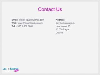 Contact Us Email:  info @PiquantGames.com Web:   www.PiquantGames.com Tel:  +385 1 652   8661 Address: Savr šen plan d.o.o. Hermanova 35 10 000 Zagreb Croatia 