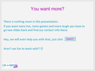 You want more? There is nothing more in this presentation. If you want more fun, more games and more laugh you have to go two slides back and find our contact info there. Hey, we will even help you with that, just click Aren’t we fun to work with?   Here!!! 
