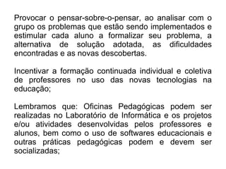 Provocar o pensar-sobre-o-pensar, ao analisar com o grupo os problemas que estão sendo implementados e estimular cada aluno a formalizar seu problema, a alternativa de solução adotada, as dificuldades encontradas e as novas descobertas.  Incentivar a formação continuada individual e coletiva de professores no uso das novas tecnologias na educação;  Lembramos que: Oficinas Pedagógicas podem ser realizadas no Laboratório de Informática e os projetos e/ou atividades desenvolvidas pelos professores e alunos, bem como o uso de softwares educacionais e outras práticas pedagógicas podem e devem ser socializadas; 