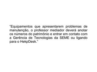 “ Equipamentos que apresentarem problemas de manutenção, o professor mediador deverá anotar os números do patrimônio e entrar em contato com a Gerência de Tecnologias da SEME ou ligando para o HekpDesk.” 