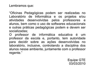 Lembramos que: “ Oficinas Pedagógicas podem ser realizadas no Laboratório de Informática e os projetos e/ou atividades desenvolvidas pelos professores e alunos, bem como o uso de softwares educacionais e outras práticas pedagógicas podem e devem ser socializadas; O professor de informática educativa é um professor da escola e, portanto, tem autoridade para decidir sobre as ações desenvolvidas no laboratório, inclusive, controlando a disciplina dos alunos nesse ambiente, juntamente com o professor regente.”  Equipe GTE 03/03/2010 