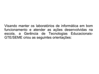 Visando manter os laboratórios de informática em bom funcionamento e atender as ações desenvolvidas na escola, a Gerência de Tecnologias Educacionais-GTE/SEME criou as seguintes orientações: 