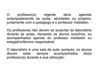 O professor(a) regente deve agendar antecipadamente as aulas, atividades ou projetos, juntamente com o pedagogo e o professor mediador; Os professores não devem se ausentar do laboratório durante as aulas, deixando os alunos sozinhos, ou acompanhados apenas do professor mediador ou estagiário/técnico responsável; O laboratório é uma sala de aula, portanto, os alunos devem estar sempre acompanhados do(a) professor(a) durante a sua utilização; 
