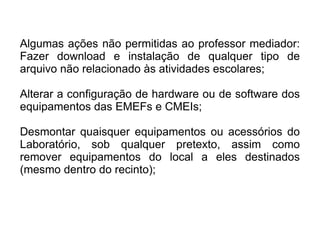 Algumas ações não permitidas ao professor mediador: Fazer download e instalação de qualquer tipo de arquivo não relacionado às atividades escolares; Alterar a configuração de hardware ou de software dos equipamentos das EMEFs e CMEIs; Desmontar quaisquer equipamentos ou acessórios do Laboratório, sob qualquer pretexto, assim como remover equipamentos do local a eles destinados (mesmo dentro do recinto); 