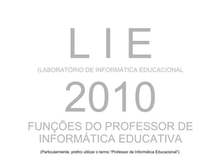 L I E (LABORATÓRIO DE INFORMÁTICA EDUCACIONAL 2010 FUNÇÕES DO PROFESSOR DE INFORMÁTICA EDUCATIVA (Particularmente, prefiro utilizar o termo “Professor de Informática Educacional”) 
