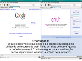 Orientações:  O que é possível e o que o não é no espaço educacional na utilização de recursos da web. Tanto os “sites de busca” quanto os de “relacionamento” definem regras para sua utilização, sendo, alguns deles inclusive impróprio para menores. 
