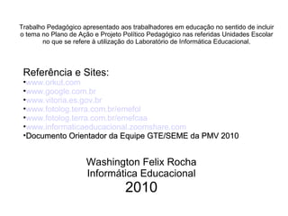 Referência e Sites: www.orkut.com www.google.com.br www.vitoria.es.gov.br www.fotolog.terra.com.br/emefol www.fotolog.terra.com.br/emefcaa www.informaticaeducacional.zoomshare.com Documento Orientador da Equipe GTE/SEME da PMV 2010 Washington Felix Rocha Informática Educacional 2010 Trabalho Pedagógico apresentado aos trabalhadores em educação no sentido de incluir o tema no Plano de Ação e Projeto Político Pedagógico nas referidas Unidades Escolar no que se refere à utilização do Laboratório de Informática Educacional. 