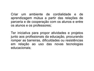 Criar um ambiente de cordialidade e de aprendizagem mútua a partir das relações de parceria e de cooperação com os alunos e entre os alunos e os professores; Ter iniciativa para propor atividades e projetos junto aos profissionais da educação, procurando romper as barreiras, dificuldades ou resistências em relação ao uso das novas tecnologias educacionais; 