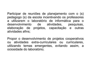 Participar de reuniões de planejamento com o (s) pedagogo (s) da escola incentivando os professores a utilizarem o laboratório de informática para o desenvolvimento de atividades, pesquisas, elaboração de projetos, capacitação e outras atividades afins; Propor o desenvolvimento de projetos cooperativos ou atividades extra-curriculares ou curriculares, utilizando temas emergentes, evitando assim, a ociosidade do laboratório; 