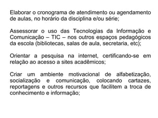 Elaborar o cronograma de atendimento ou agendamento de aulas, no horário da disciplina e/ou série; Assessorar o uso das Tecnologias da Informação e Comunicação – TIC – nos outros espaços pedagógicos da escola (bibliotecas, salas de aula, secretaria, etc);  Orientar a pesquisa na internet, certificando-se em relação ao acesso a sites acadêmicos; Criar um ambiente motivacional de alfabetização, socialização e comunicação, colocando cartazes, reportagens e outros recursos que facilitem a troca de conhecimento e informação; 